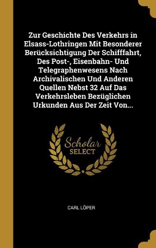 Zur Geschichte Des Verkehrs in Elsass-Lothringen Mit Besonderer Berücksichtigung Der Schifffahrt, Des Post-, Eisenbahn- Und Telegraphenwesens Nach Archivalischen Und Anderen Quellen Nebst 32 Auf Das Verkehrsleben Bezüglichen Urkunden Aus Der Zeit V
