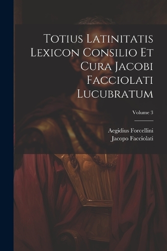 Totius Latinitatis Lexicon Consilio Et Cura Jacobi Facciolati Lucubratum; Volume 3
