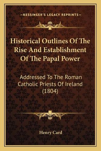 Historical Outlines Of The Rise And Establishment Of The Papal Power: Addressed To The Roman Catholic Priests Of Ireland (1804)(English)