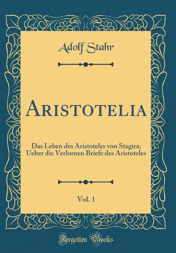 Aristotelia, Vol. 1: Das Leben Des Aristoteles Von Stagira; Ueber Die Verlornen Briefe Des Aristoteles (Classic Reprint)