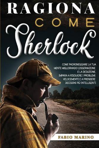 Ragiona Come Sherlock: Come padroneggiare la tua mente migliorando l'osservazione e la deduzione. Impara a risolvere i problemi velocemente e a prendere decisioni più inte