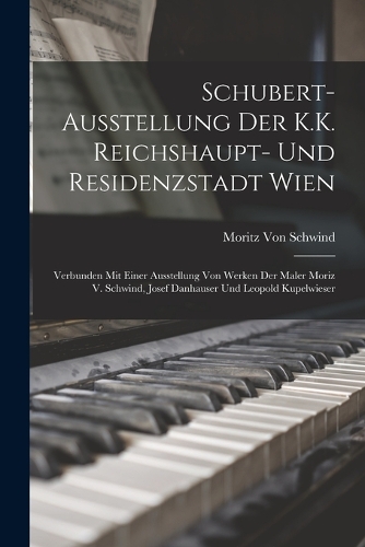 Schubert-Ausstellung Der K.K. Reichshaupt- Und Residenzstadt Wien: Verbunden Mit Einer Ausstellung Von Werken Der Maler Moriz V. Schwind, Josef Danhauser Und Leopold Kupelwieser