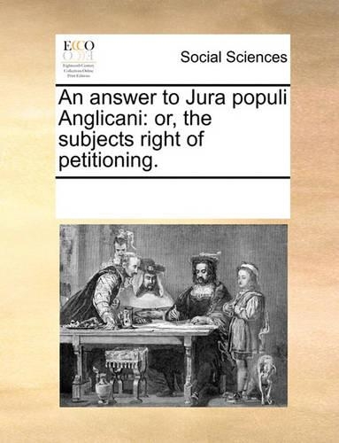 An Answer to Jura Populi Anglicani: Or, the Subjects Right of Petitioning.(English)
