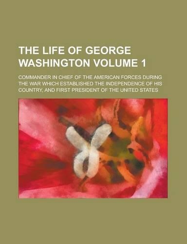 The Life of George Washington; Commander in Chief of the American Forces During the War Which Established the Independence of His Country, and First P
