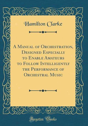 A Manual of Orchestration, Designed Especially to Enable Amateurs to Follow Intelligently the Performance of Orchestral Music (Classic Reprint)