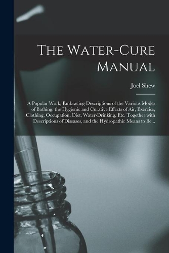 The Water-cure Manual; a Popular Work, Embracing Descriptions of the Various Modes of Bathing, the Hygienic and Curative Effects of Air, Exercise, Clothing, Occupation, Diet, Water-drinking, Etc. Together With Descriptions of Diseases, and The...