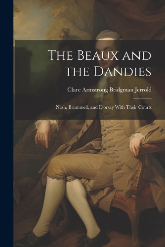Beaux and the Dandies: Nash, Brummell, and D'orsay With Their Courts
