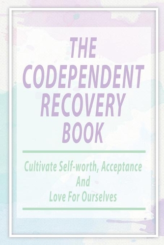 The Codependent Recovery Book: Cultivate Self-worth, Acceptance, And Love For Ourselves: Overcome Codependency