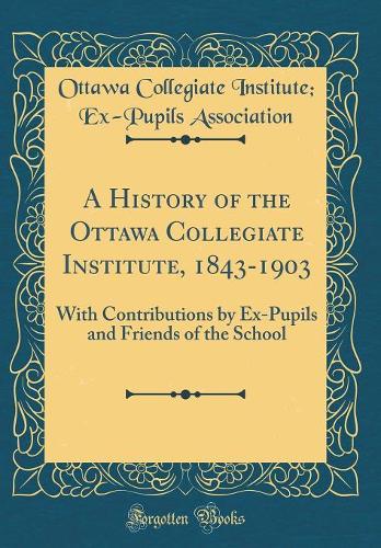 A History of the Ottawa Collegiate Institute, 1843-1903: With Contributions by Ex-Pupils and Friends of the School (Classic Reprint)
