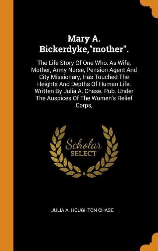 Mary A. Bickerdyke,"mother".: The Life Story Of One Who, As Wife, Mother, Army Nurse, Pension Agent And City Missionary, Has Touched The Heights And Depths Of Human Life. Written