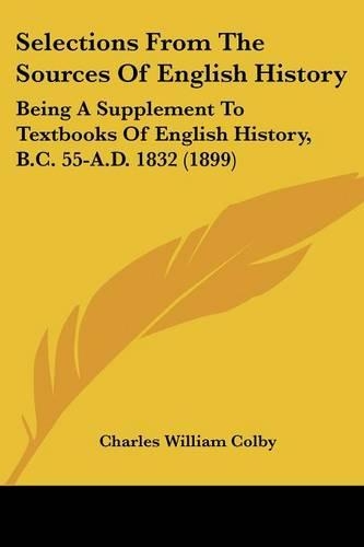 Selections From The Sources Of English History: Being A Supplement To Textbooks Of English History, B.C. 55-A.D. 1832 (1899)(English)