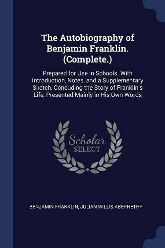The Autobiography of Benjamin Franklin. (Complete.): Prepared for Use in Schools. With Introduction, Notes, and a Supplementary Sketch, Concuding the Story of Franklin's Life, Presented Mainly in His O