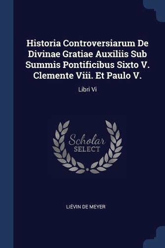 Historia Controversiarum De Divinae Gratiae Auxiliis Sub Summis Pontificibus Sixto V. Clemente Viii. Et Paulo V.: Libri Vi