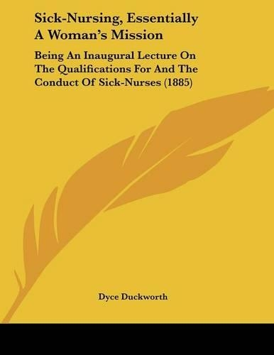 Sick-Nursing, Essentially A Woman's Mission: Being An Inaugural Lecture On The Qualifications For And The Conduct Of Sick-Nurses (1885)