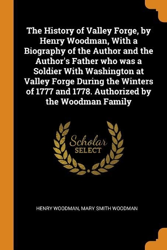 The History of Valley Forge, by Henry Woodman, With a Biography of the Author and the Author's Father who was a Soldier With Washington at Valley Forge During the Winters of 1777 and 1778. Authorized by the Woodman Family