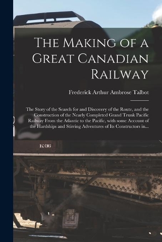 The Making of a Great Canadian Railway; the Story of the Search for and Discovery of the Route, and the Construction of the Nearly Completed Grand Trunk Pacific Railway From the Atlantic to the Pacific, With Some Account of the Hardships and Stirri