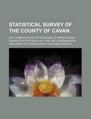 Statistical Survey of the County of Cavan; With Observations on the Means of Improvement Drawn Up in the Year 1801, for the Consideration, and Under the Direction of the Dublin Society,: (English)