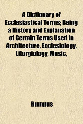 A Dictionary of Ecclesiastical Terms; Being a History and Explanation of Certain Terms Used in Architecture, Ecclesiology, Liturgiology, Music,