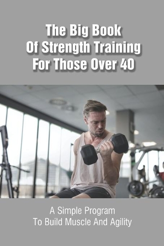 The Big Book Of Strength Training For Those Over 40: A Simple Program To Build Muscle And Agility: Super Strength Training Books