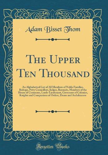 The Upper Ten Thousand: An Alphabetical List of All Members of Noble Families, Bishops, Privy Councillors, Judges, Baronets, Members of the House of Commons, Lords-Lieutenant, Governors of Colonies, Knights and Companions of Orders, Deans and Archd