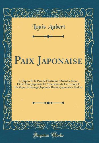 Paix Japonaise: Le Japon Et la Paix de l'Extrême-Orient le Japon Et la Chine Japonais Et Americains la Lutte pour le Pacifique le Paysage Japonais Routes Japonaises l'Inkyo (Classic Reprint)