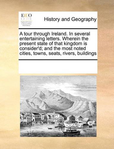 A Tour Through Ireland. in Several Entertaining Letters. Wherein the Present State of That Kingdom Is Consider'd; And the Most Noted Cities, Towns, Seats, Rivers, Buildings: (English)