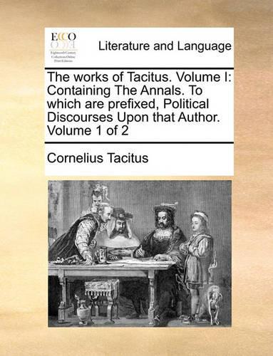 The Works of Tacitus. Volume I: Containing the Annals. to Which Are Prefixed, Political Discourses Upon That Author. Volume 1 of 2(English)