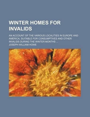 Winter Homes for Invalids; An Account of the Various Localities in Europe and America, Suitable for Consumptives and Other Invalids During the Winter Months