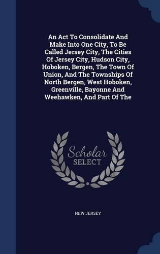 An Act To Consolidate And Make Into One City, To Be Called Jersey City, The Cities Of Jersey City, Hudson City, Hoboken, Bergen, The Town Of Union, And The Townships Of North Bergen, West Hoboken, Greenville, Bayonne And Weehawken, And Part Of The: (English)