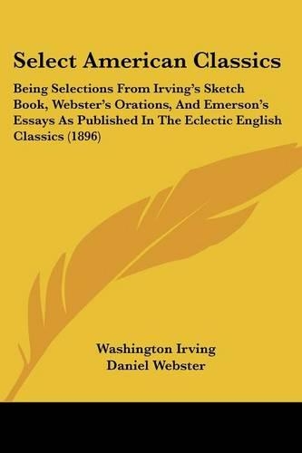 Select American Classics: Being Selections From Irving's Sketch Book, Webster's Orations, And Emerson's Essays As Published In The Eclectic English Classics (1896)