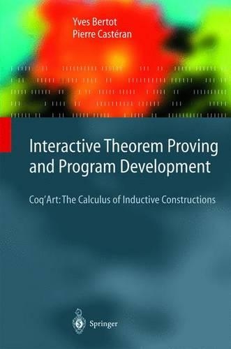 Interactive Theorem Proving and Program Development: Coq’Art: The Calculus of Inductive Constructions(Texts in Theoretical Computer Science. An EATCS Series)