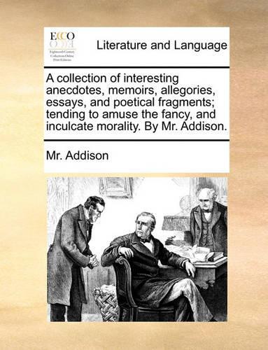 A Collection of Interesting Anecdotes, Memoirs, Allegories, Essays, and Poetical Fragments; Tending to Amuse the Fancy, and Inculcate Morality. by Mr. Addison.