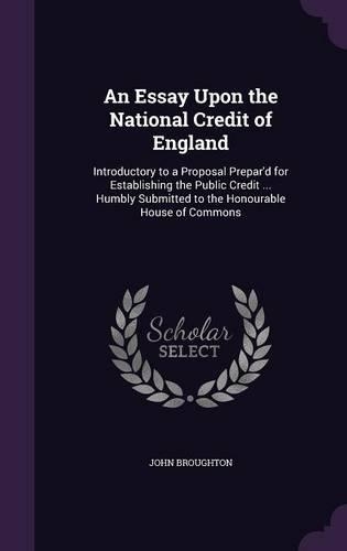 Essay Upon the National Credit of England: Introductory to a Proposal Prepar'd for Establishing the Public Credit ... Humbly Submitted to the Honourable House of Commons(English)