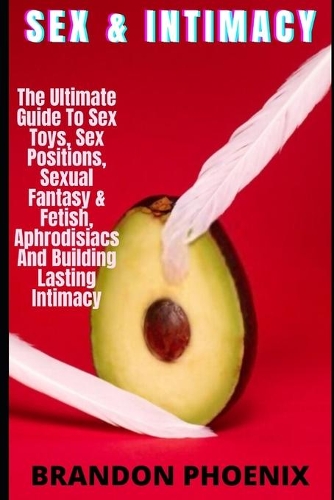 Sex & Intimacy: The Ultimate Guide To Sex Toys, Sex Positions, Sexual Fantasy & Fetish, Aphrodisiacs And Building Lasting Intimacy