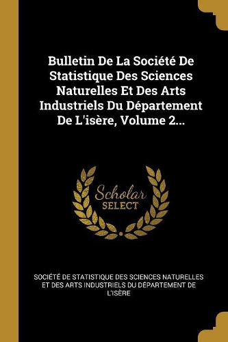 Bulletin de la Société de Statistique Des Sciences Naturelles Et Des Arts Industriels Du Département de l'Isère, Volume 2...