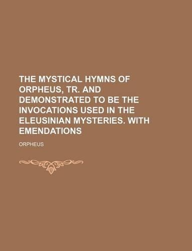 The Mystical Hymns of Orpheus, Tr. and Demonstrated to Be the Invocations Used in the Eleusinian Mysteries. with Emendations