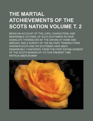 The Martial Atchievements of the Scots Nation Volume . 2; Being an Account of the Lives, Characters, and Memorable Actions, of Such Scotsmen as Have Signaliz'd Themselves by the Sword at Home and Abroad, and a Survey of the Military Transactions Wh: (English)