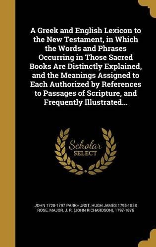 A Greek and English Lexicon to the New Testament, in Which the Words and Phrases Occurring in Those Sacred Books Are Distinctly Explained, and the Meanings Assigned to Each Authorized by References to Passages of Scripture, and Frequently Illustrat