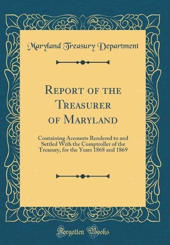 Report of the Treasurer of Maryland: Containing Accounts Rendered to and Settled With the Comptroller of the Treasury, for the Years 1868 and 1869 (Classic Reprint)