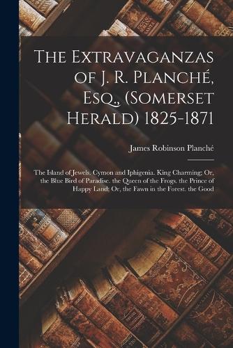 The Extravaganzas of J. R. Planché, Esq., (Somerset Herald) 1825-1871: The Island of Jewels. Cymon and Iphigenia. King Charming; Or, the Blue Bird of Paradise. the Queen of the Frogs. the Prince of Happy Land; Or, the F