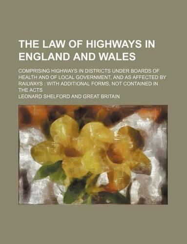The Law of Highways in England and Wales; Comprising Highways in Districts Under Boards of Health and of Local Government, and as Affected by Railways with Additional Forms, Not Contained in the Acts: (English)