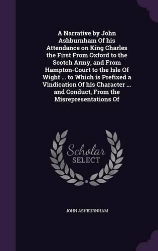 A Narrative by John Ashburnham of His Attendance on King Charles the First from Oxford to the Scotch Army, and from Hampton-Court to the Isle of Wight ... to Which Is Prefixed a Vindication of His Character ... and Conduct, from the Misrepresentati