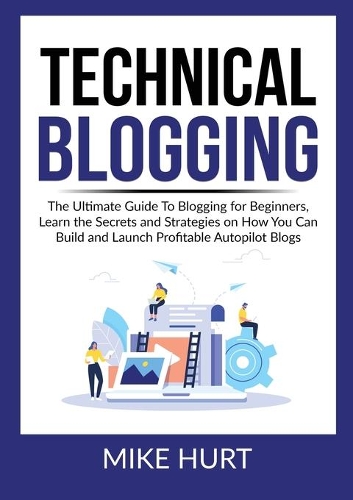 Technical Blogging: The Ultimate Guide To Blogging for Beginners, Learn the Secrets and Strategies on How You Can Build and Launch Profitable Autopilot Blogs