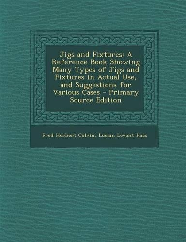Jigs and Fixtures: A Reference Book Showing Many Types of Jigs and Fixtures in Actual Use, and Suggestions for Various Cases(English)