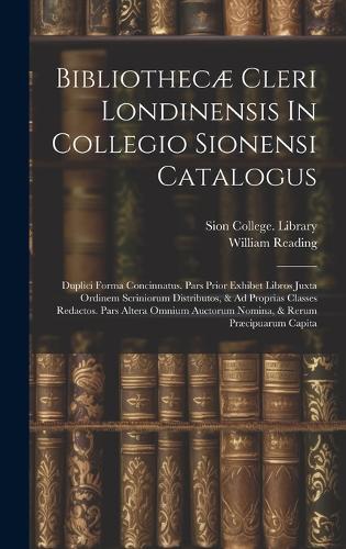 Bibliothecæ Cleri Londinensis In Collegio Sionensi Catalogus: Duplici Forma Concinnatus. Pars Prior Exhibet Libros Juxta Ordinem Scriniorum Distributos, & Ad Proprias Classes Redactos. Pars Altera Omnium Auctor