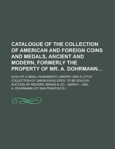 Catalogue of the Collection of American and Foreign Coins and Medals, Ancient and Modern, Formerly the Property of Mr. A. Dohrmann; Also of a Small Numismatic Library, and a Little Collection of Union Envelopes. to Be Sold by Auction, by: (English)