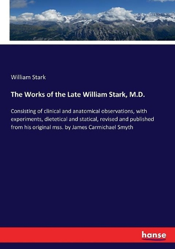 The Works of the Late William Stark, M.D.: Consisting of clinical and anatomical observations, with experiments, dietetical and statical, revised and published from his original mss. by James
