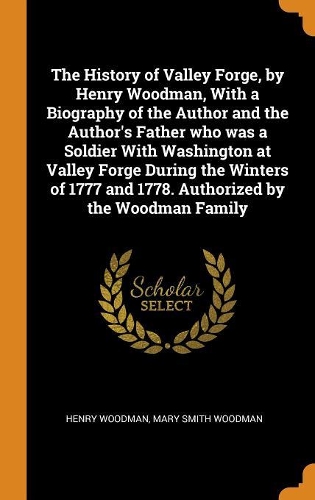 The History of Valley Forge, by Henry Woodman, With a Biography of the Author and the Author's Father who was a Soldier With Washington at Valley Forge During the Winters of 1777 and 1778. Authorized by the Woodman Family