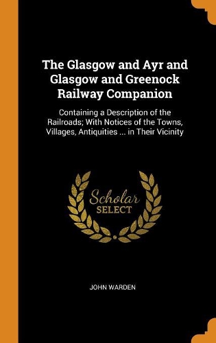 The Glasgow and Ayr and Glasgow and Greenock Railway Companion: Containing a Description of the Railroads; With Notices of the Towns, Villages, Antiquities ... in Their Vicinity