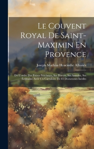 Le Couvent Royal De Saint-Maximin En Provence: De L'ordre Des Frères Prêcheurs, Ses Prieurs, Ses Annales, Ses Écrivains; Avec Un Cartulaire De 85 Documents Inédits